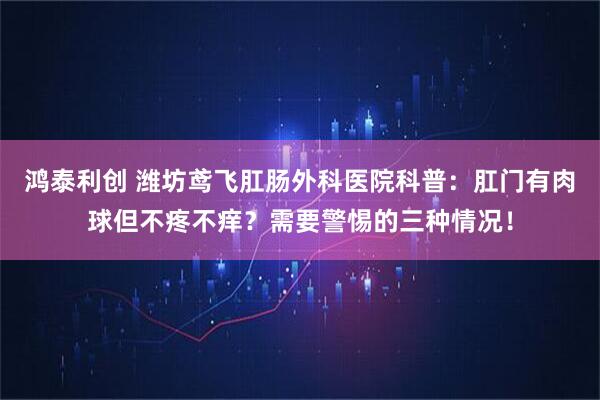 鸿泰利创 潍坊鸢飞肛肠外科医院科普：肛门有肉球但不疼不痒？需要警惕的三种情况！