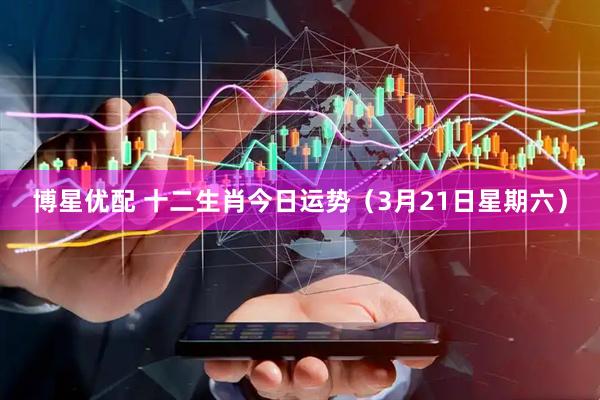 博星优配 十二生肖今日运势（3月21日星期六）