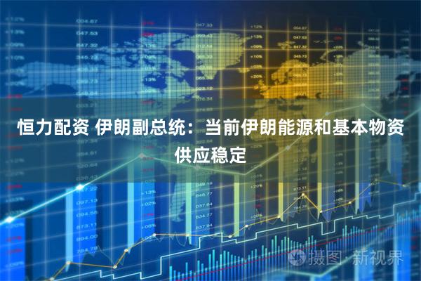 恒力配资 伊朗副总统：当前伊朗能源和基本物资供应稳定