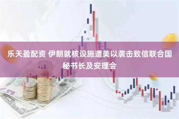 乐天盈配资 伊朗就核设施遭美以袭击致信联合国秘书长及安理会