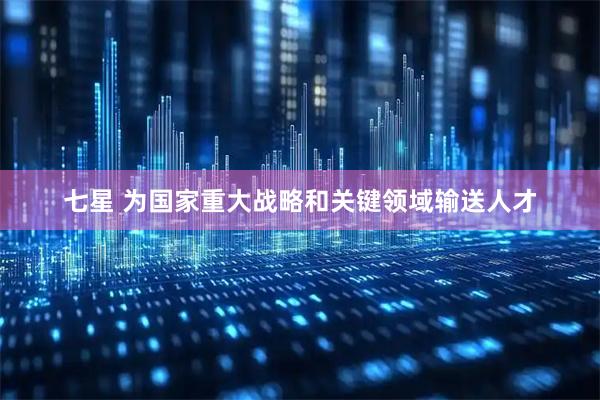 七星 为国家重大战略和关键领域输送人才
