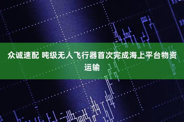 众诚速配 吨级无人飞行器首次完成海上平台物资运输