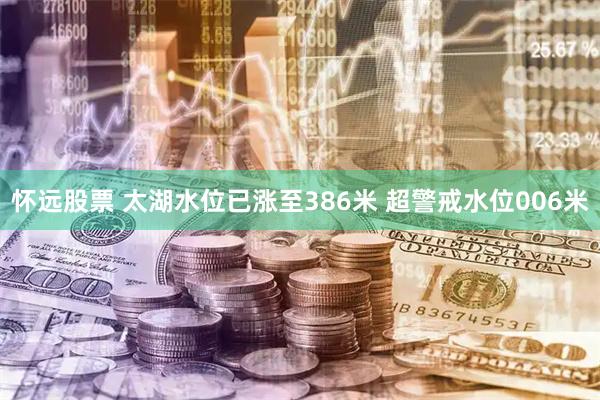 怀远股票 太湖水位已涨至386米 超警戒水位006米