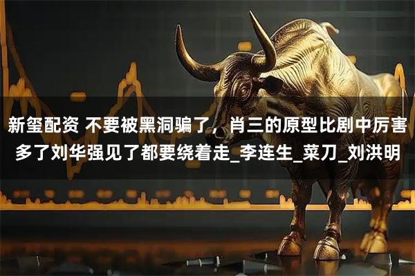 新玺配资 不要被黑洞骗了，肖三的原型比剧中厉害多了刘华强见了都要绕着走_李连生_菜刀_刘洪明