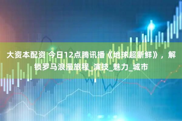 大资本配资 今日12点腾讯播《地球超新鲜》，解锁罗马浪漫旅程_演技_魅力_城市