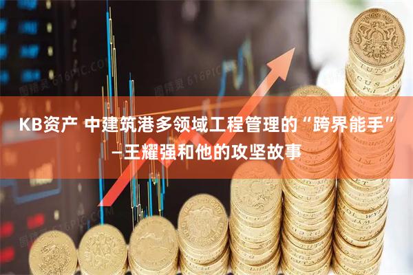 KB资产 中建筑港多领域工程管理的“跨界能手”—王耀强和他的攻坚故事
