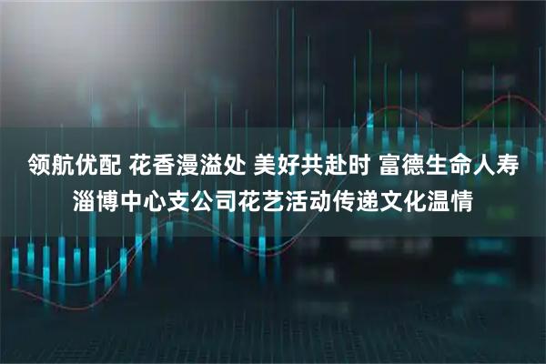 领航优配 花香漫溢处 美好共赴时 富德生命人寿淄博中心支公司花艺活动传递文化温情