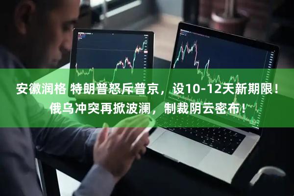 安徽润格 特朗普怒斥普京，设10-12天新期限！俄乌冲突再掀波澜，制裁阴云密布！