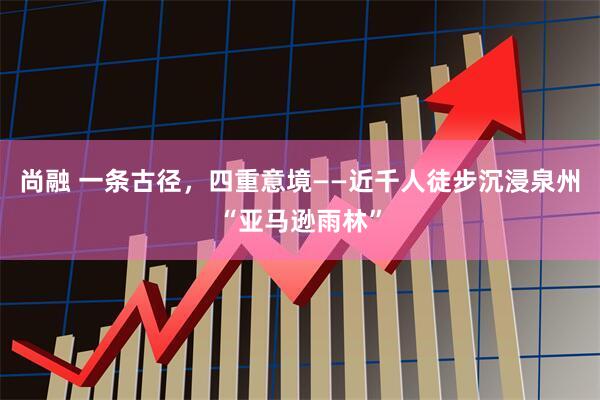 尚融 一条古径，四重意境——近千人徒步沉浸泉州“亚马逊雨林”