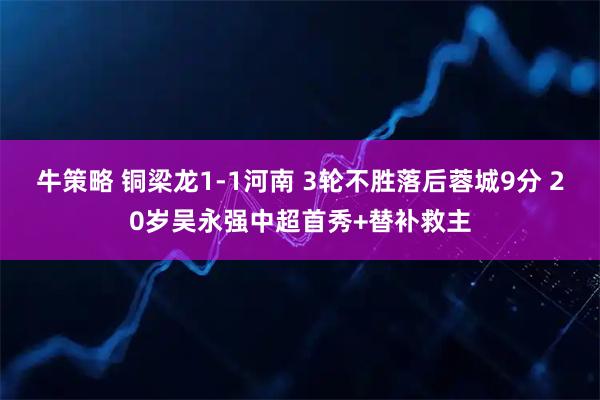 牛策略 铜梁龙1-1河南 3轮不胜落后蓉城9分 20岁吴永强中超首秀+替补救主