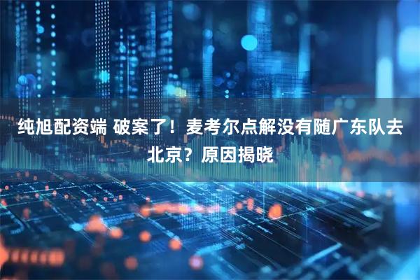 纯旭配资端 破案了！麦考尔点解没有随广东队去北京？原因揭晓