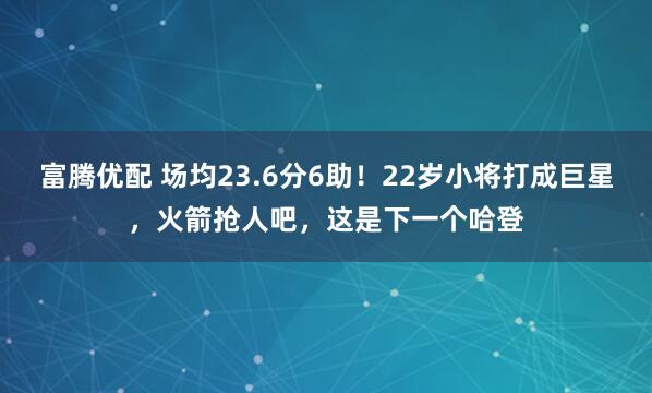 富腾优配 场均23.6分6助！22岁小将打成巨星，火箭抢人吧，这是下一个哈登