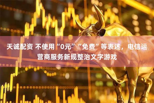 天诚配资 不使用“0元”“免费”等表述，电信运营商服务新规整治文字游戏