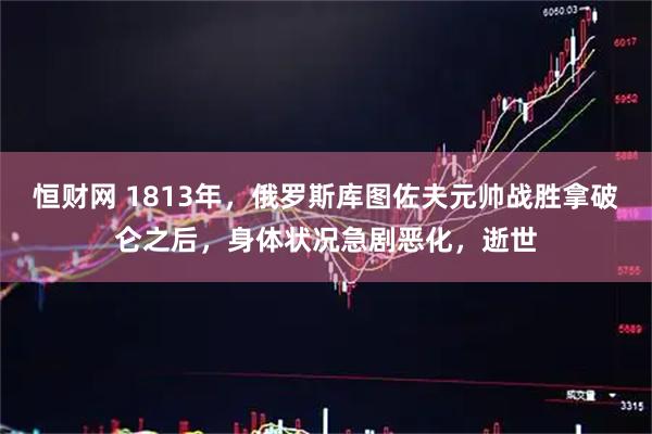 恒财网 1813年，俄罗斯库图佐夫元帅战胜拿破仑之后，身体状况急剧恶化，逝世