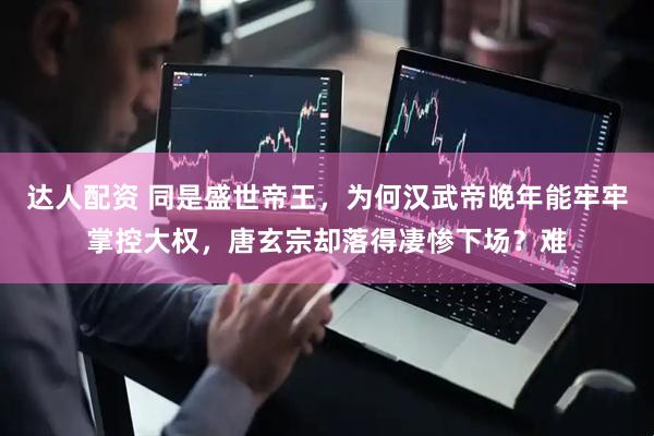 达人配资 同是盛世帝王，为何汉武帝晚年能牢牢掌控大权，唐玄宗却落得凄惨下场？难