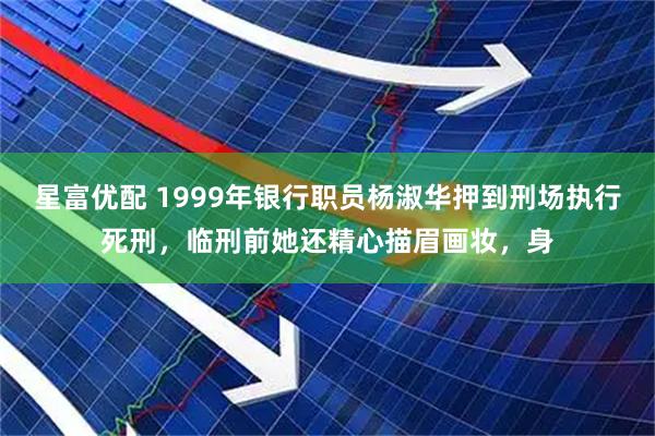 星富优配 1999年银行职员杨淑华押到刑场执行死刑，临刑前她还精心描眉画妆，身