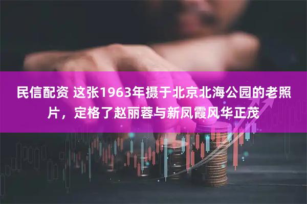 民信配资 这张1963年摄于北京北海公园的老照片，定格了赵丽蓉与新凤霞风华正茂
