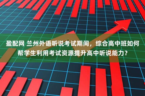盈配网 兰州外语听说考试期间，综合高中班如何帮学生利用考试资源提升高中听说能力？