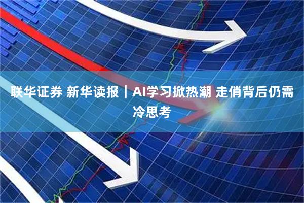 联华证券 新华读报｜AI学习掀热潮 走俏背后仍需冷思考