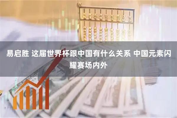 易启胜 这届世界杯跟中国有什么关系 中国元素闪耀赛场内外