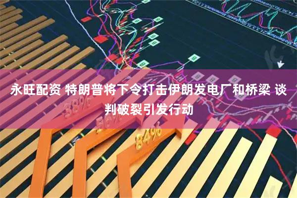 永旺配资 特朗普将下令打击伊朗发电厂和桥梁 谈判破裂引发行动